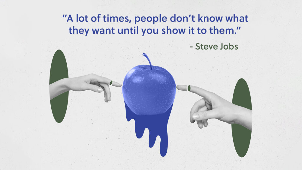 'A lot of times, people don't know what they want until you show it to them' - Steve Jobs